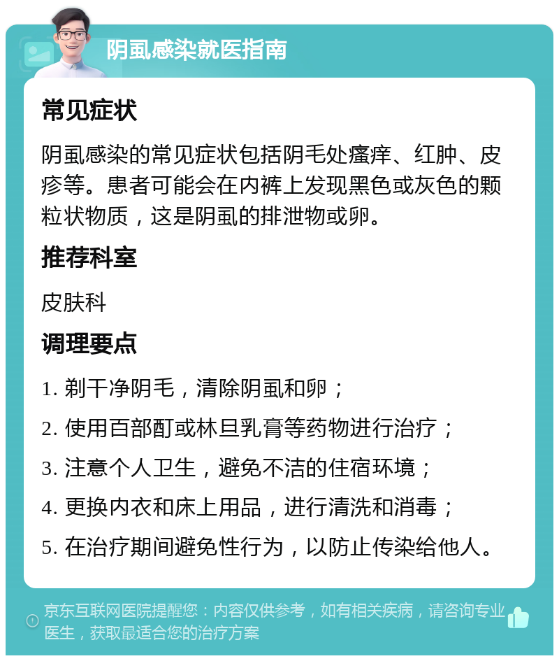 阴虱感染就医指南 常见症状 阴虱感染的常见症状包括阴毛处瘙痒、红肿、皮疹等。患者可能会在内裤上发现黑色或灰色的颗粒状物质，这是阴虱的排泄物或卵。 推荐科室 皮肤科 调理要点 1. 剃干净阴毛，清除阴虱和卵； 2. 使用百部酊或林旦乳膏等药物进行治疗； 3. 注意个人卫生，避免不洁的住宿环境； 4. 更换内衣和床上用品，进行清洗和消毒； 5. 在治疗期间避免性行为，以防止传染给他人。