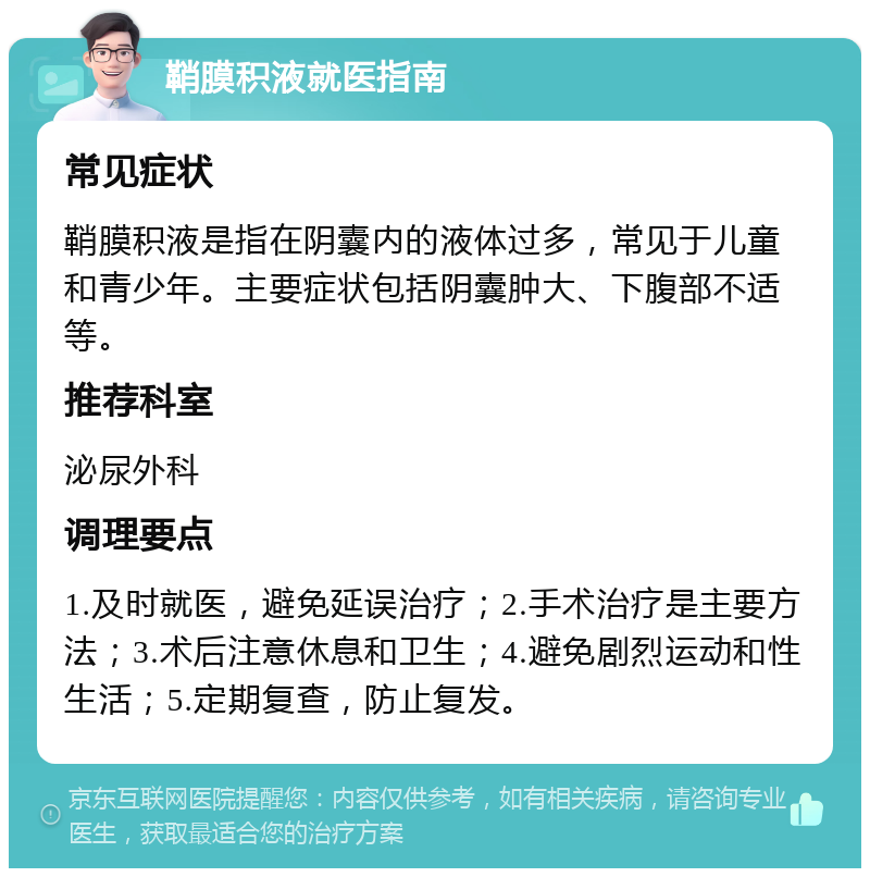 鞘膜积液就医指南 常见症状 鞘膜积液是指在阴囊内的液体过多，常见于儿童和青少年。主要症状包括阴囊肿大、下腹部不适等。 推荐科室 泌尿外科 调理要点 1.及时就医，避免延误治疗；2.手术治疗是主要方法；3.术后注意休息和卫生；4.避免剧烈运动和性生活；5.定期复查，防止复发。