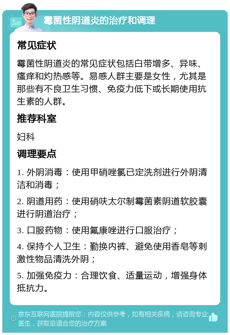 霉菌性阴道炎的治疗和调理 常见症状 霉菌性阴道炎的常见症状包括白带增多、异味、瘙痒和灼热感等。易感人群主要是女性，尤其是那些有不良卫生习惯、免疫力低下或长期使用抗生素的人群。 推荐科室 妇科 调理要点 1. 外阴消毒：使用甲硝唑氯已定洗剂进行外阴清洁和消毒； 2. 阴道用药：使用硝呋太尔制霉菌素阴道软胶囊进行阴道治疗； 3. 口服药物：使用氟康唑进行口服治疗； 4. 保持个人卫生：勤换内裤、避免使用香皂等刺激性物品清洗外阴； 5. 加强免疫力：合理饮食、适量运动，增强身体抵抗力。