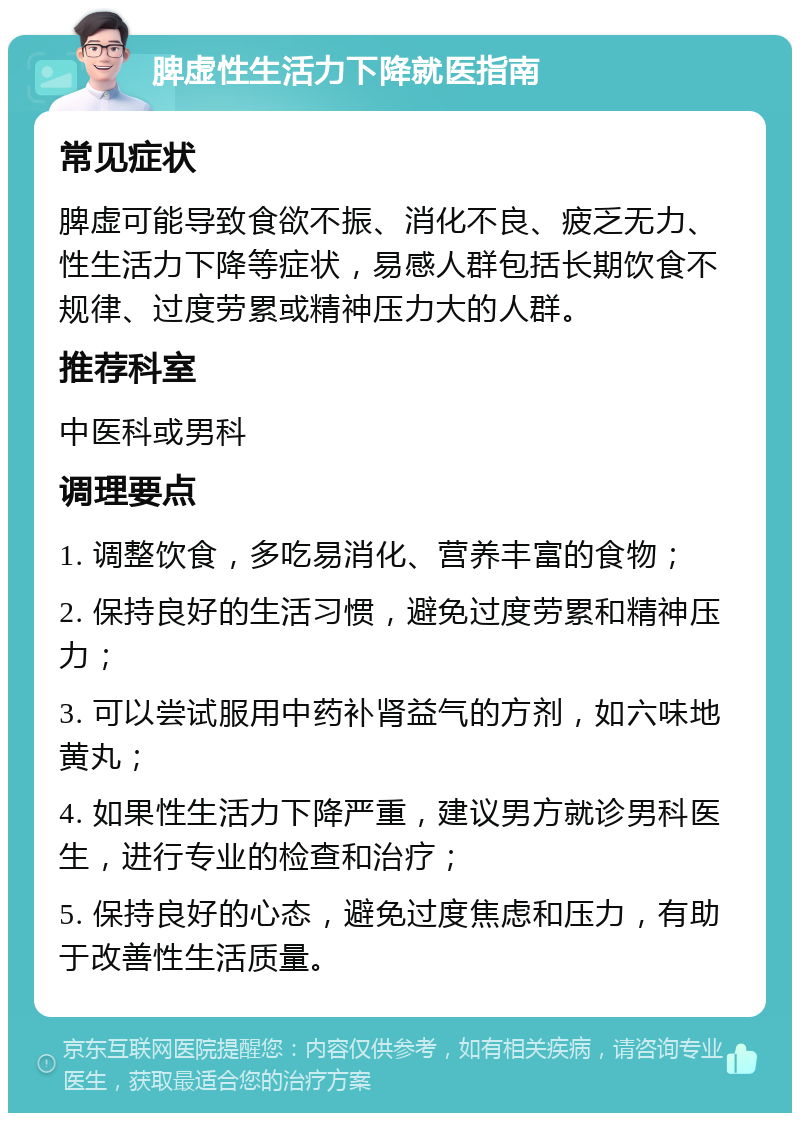 脾虚性生活力下降就医指南 常见症状 脾虚可能导致食欲不振、消化不良、疲乏无力、性生活力下降等症状，易感人群包括长期饮食不规律、过度劳累或精神压力大的人群。 推荐科室 中医科或男科 调理要点 1. 调整饮食，多吃易消化、营养丰富的食物； 2. 保持良好的生活习惯，避免过度劳累和精神压力； 3. 可以尝试服用中药补肾益气的方剂，如六味地黄丸； 4. 如果性生活力下降严重，建议男方就诊男科医生，进行专业的检查和治疗； 5. 保持良好的心态，避免过度焦虑和压力，有助于改善性生活质量。