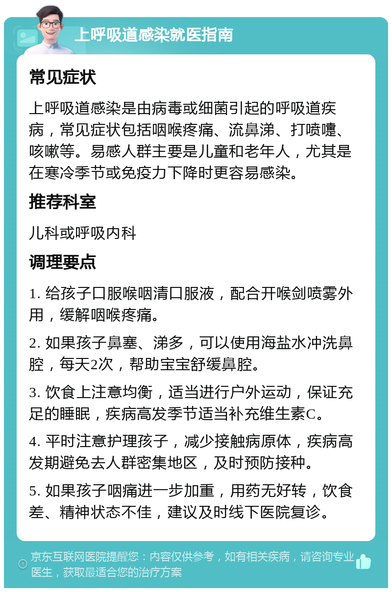 上呼吸道感染就医指南 常见症状 上呼吸道感染是由病毒或细菌引起的呼吸道疾病，常见症状包括咽喉疼痛、流鼻涕、打喷嚏、咳嗽等。易感人群主要是儿童和老年人，尤其是在寒冷季节或免疫力下降时更容易感染。 推荐科室 儿科或呼吸内科 调理要点 1. 给孩子口服喉咽清口服液，配合开喉剑喷雾外用，缓解咽喉疼痛。 2. 如果孩子鼻塞、涕多，可以使用海盐水冲洗鼻腔，每天2次，帮助宝宝舒缓鼻腔。 3. 饮食上注意均衡，适当进行户外运动，保证充足的睡眠，疾病高发季节适当补充维生素C。 4. 平时注意护理孩子，减少接触病原体，疾病高发期避免去人群密集地区，及时预防接种。 5. 如果孩子咽痛进一步加重，用药无好转，饮食差、精神状态不佳，建议及时线下医院复诊。