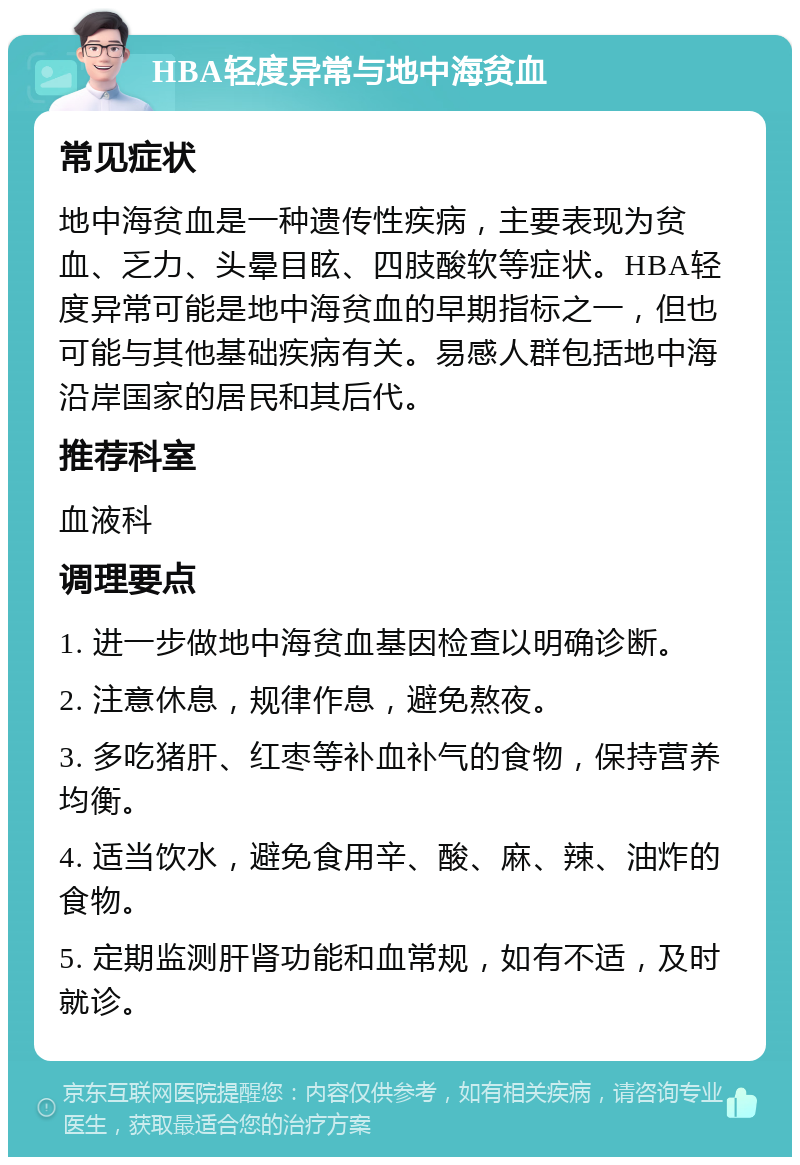 HBA轻度异常与地中海贫血 常见症状 地中海贫血是一种遗传性疾病，主要表现为贫血、乏力、头晕目眩、四肢酸软等症状。HBA轻度异常可能是地中海贫血的早期指标之一，但也可能与其他基础疾病有关。易感人群包括地中海沿岸国家的居民和其后代。 推荐科室 血液科 调理要点 1. 进一步做地中海贫血基因检查以明确诊断。 2. 注意休息，规律作息，避免熬夜。 3. 多吃猪肝、红枣等补血补气的食物，保持营养均衡。 4. 适当饮水，避免食用辛、酸、麻、辣、油炸的食物。 5. 定期监测肝肾功能和血常规，如有不适，及时就诊。