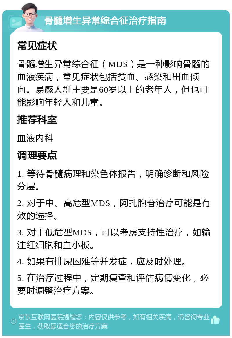 骨髓增生异常综合征治疗指南 常见症状 骨髓增生异常综合征（MDS）是一种影响骨髓的血液疾病，常见症状包括贫血、感染和出血倾向。易感人群主要是60岁以上的老年人，但也可能影响年轻人和儿童。 推荐科室 血液内科 调理要点 1. 等待骨髓病理和染色体报告，明确诊断和风险分层。 2. 对于中、高危型MDS，阿扎胞苷治疗可能是有效的选择。 3. 对于低危型MDS，可以考虑支持性治疗，如输注红细胞和血小板。 4. 如果有排尿困难等并发症，应及时处理。 5. 在治疗过程中，定期复查和评估病情变化，必要时调整治疗方案。