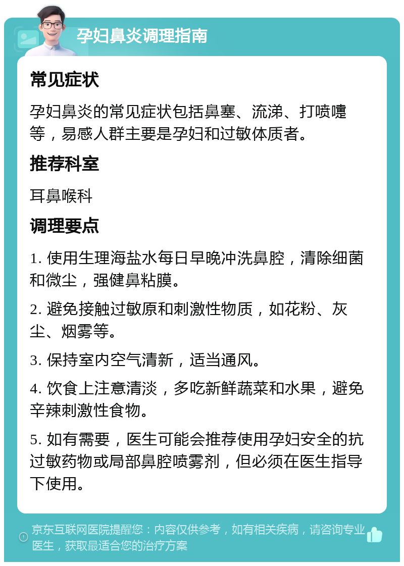 孕妇鼻炎调理指南 常见症状 孕妇鼻炎的常见症状包括鼻塞、流涕、打喷嚏等，易感人群主要是孕妇和过敏体质者。 推荐科室 耳鼻喉科 调理要点 1. 使用生理海盐水每日早晚冲洗鼻腔，清除细菌和微尘，强健鼻粘膜。 2. 避免接触过敏原和刺激性物质，如花粉、灰尘、烟雾等。 3. 保持室内空气清新，适当通风。 4. 饮食上注意清淡，多吃新鲜蔬菜和水果，避免辛辣刺激性食物。 5. 如有需要，医生可能会推荐使用孕妇安全的抗过敏药物或局部鼻腔喷雾剂，但必须在医生指导下使用。