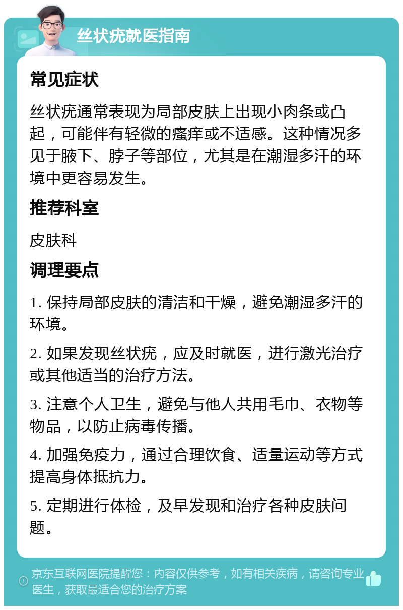 丝状疣就医指南 常见症状 丝状疣通常表现为局部皮肤上出现小肉条或凸起，可能伴有轻微的瘙痒或不适感。这种情况多见于腋下、脖子等部位，尤其是在潮湿多汗的环境中更容易发生。 推荐科室 皮肤科 调理要点 1. 保持局部皮肤的清洁和干燥，避免潮湿多汗的环境。 2. 如果发现丝状疣，应及时就医，进行激光治疗或其他适当的治疗方法。 3. 注意个人卫生，避免与他人共用毛巾、衣物等物品，以防止病毒传播。 4. 加强免疫力，通过合理饮食、适量运动等方式提高身体抵抗力。 5. 定期进行体检，及早发现和治疗各种皮肤问题。