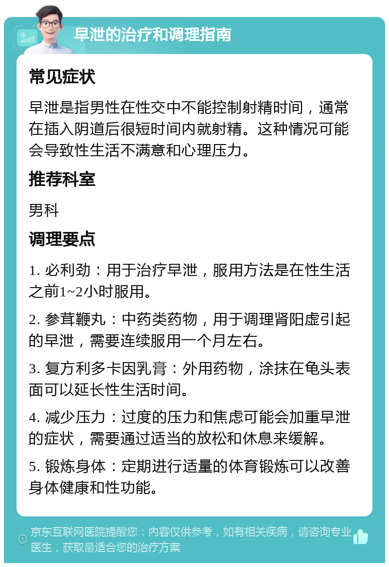 早泄的治疗和调理指南 常见症状 早泄是指男性在性交中不能控制射精时间，通常在插入阴道后很短时间内就射精。这种情况可能会导致性生活不满意和心理压力。 推荐科室 男科 调理要点 1. 必利劲：用于治疗早泄，服用方法是在性生活之前1~2小时服用。 2. 参茸鞭丸：中药类药物，用于调理肾阳虚引起的早泄，需要连续服用一个月左右。 3. 复方利多卡因乳膏：外用药物，涂抹在龟头表面可以延长性生活时间。 4. 减少压力：过度的压力和焦虑可能会加重早泄的症状，需要通过适当的放松和休息来缓解。 5. 锻炼身体：定期进行适量的体育锻炼可以改善身体健康和性功能。