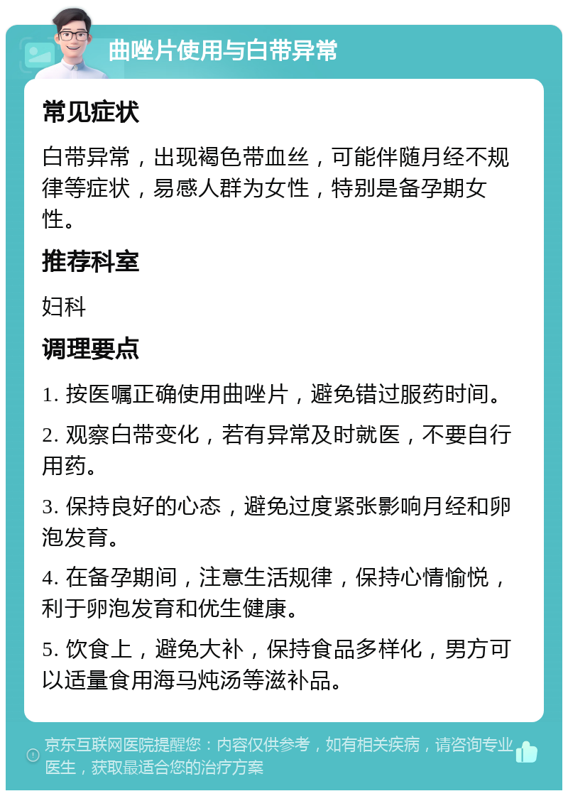 曲唑片使用与白带异常 常见症状 白带异常，出现褐色带血丝，可能伴随月经不规律等症状，易感人群为女性，特别是备孕期女性。 推荐科室 妇科 调理要点 1. 按医嘱正确使用曲唑片，避免错过服药时间。 2. 观察白带变化，若有异常及时就医，不要自行用药。 3. 保持良好的心态，避免过度紧张影响月经和卵泡发育。 4. 在备孕期间，注意生活规律，保持心情愉悦，利于卵泡发育和优生健康。 5. 饮食上，避免大补，保持食品多样化，男方可以适量食用海马炖汤等滋补品。