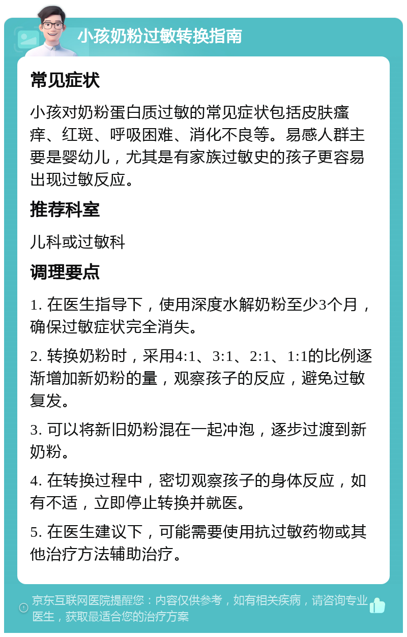 小孩奶粉过敏转换指南 常见症状 小孩对奶粉蛋白质过敏的常见症状包括皮肤瘙痒、红斑、呼吸困难、消化不良等。易感人群主要是婴幼儿，尤其是有家族过敏史的孩子更容易出现过敏反应。 推荐科室 儿科或过敏科 调理要点 1. 在医生指导下，使用深度水解奶粉至少3个月，确保过敏症状完全消失。 2. 转换奶粉时，采用4:1、3:1、2:1、1:1的比例逐渐增加新奶粉的量，观察孩子的反应，避免过敏复发。 3. 可以将新旧奶粉混在一起冲泡，逐步过渡到新奶粉。 4. 在转换过程中，密切观察孩子的身体反应，如有不适，立即停止转换并就医。 5. 在医生建议下，可能需要使用抗过敏药物或其他治疗方法辅助治疗。