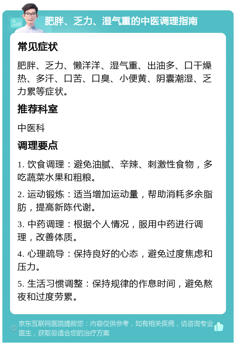 肥胖、乏力、湿气重的中医调理指南 常见症状 肥胖、乏力、懒洋洋、湿气重、出油多、口干燥热、多汗、口苦、口臭、小便黄、阴囊潮湿、乏力累等症状。 推荐科室 中医科 调理要点 1. 饮食调理：避免油腻、辛辣、刺激性食物，多吃蔬菜水果和粗粮。 2. 运动锻炼：适当增加运动量，帮助消耗多余脂肪，提高新陈代谢。 3. 中药调理：根据个人情况，服用中药进行调理，改善体质。 4. 心理疏导：保持良好的心态，避免过度焦虑和压力。 5. 生活习惯调整：保持规律的作息时间，避免熬夜和过度劳累。