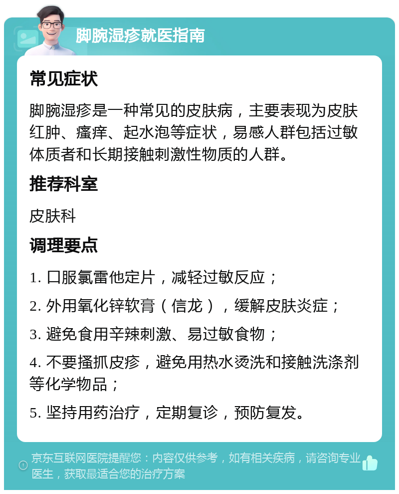 脚腕湿疹就医指南 常见症状 脚腕湿疹是一种常见的皮肤病，主要表现为皮肤红肿、瘙痒、起水泡等症状，易感人群包括过敏体质者和长期接触刺激性物质的人群。 推荐科室 皮肤科 调理要点 1. 口服氯雷他定片，减轻过敏反应； 2. 外用氧化锌软膏（信龙），缓解皮肤炎症； 3. 避免食用辛辣刺激、易过敏食物； 4. 不要搔抓皮疹，避免用热水烫洗和接触洗涤剂等化学物品； 5. 坚持用药治疗，定期复诊，预防复发。