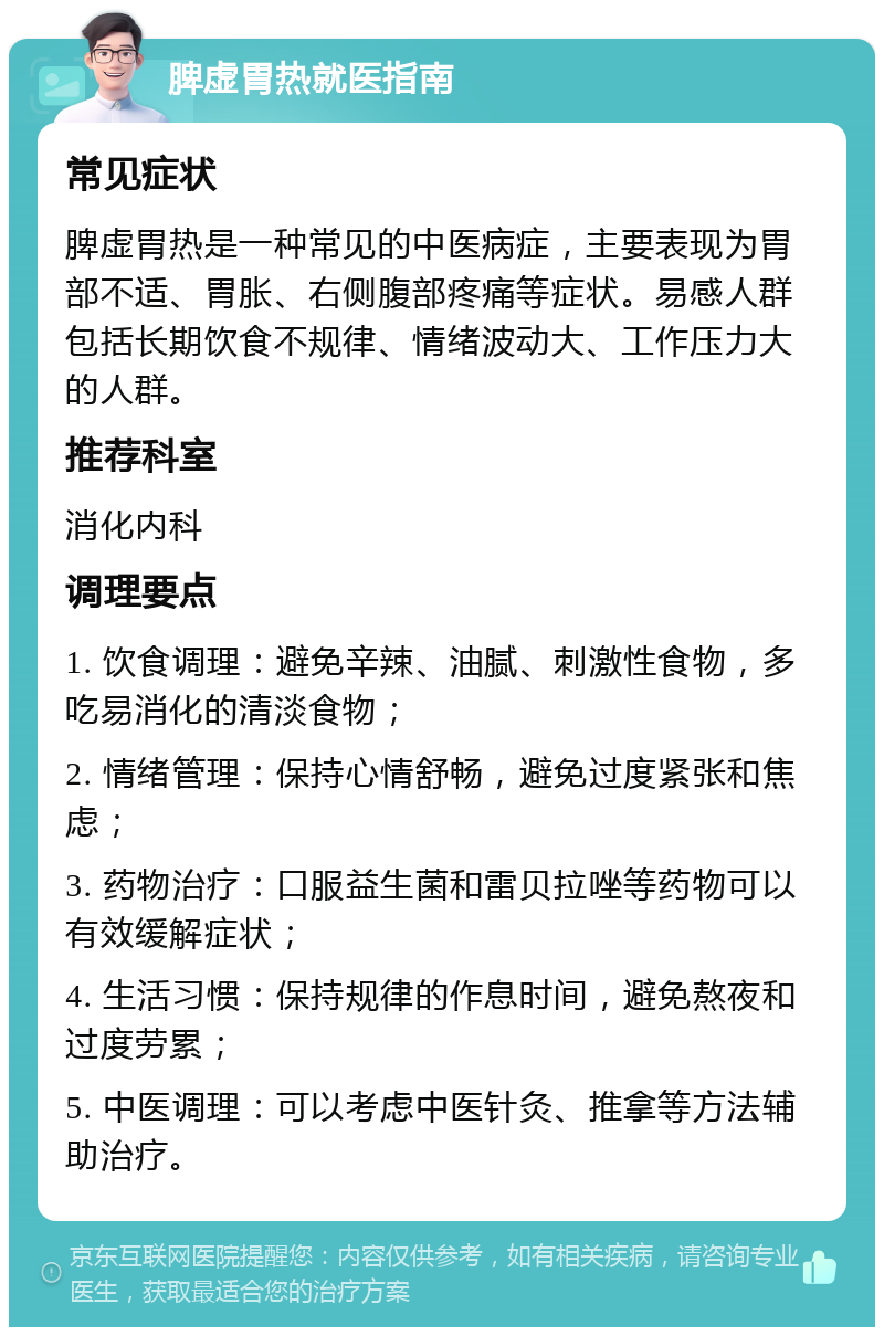 脾虚胃热就医指南 常见症状 脾虚胃热是一种常见的中医病症，主要表现为胃部不适、胃胀、右侧腹部疼痛等症状。易感人群包括长期饮食不规律、情绪波动大、工作压力大的人群。 推荐科室 消化内科 调理要点 1. 饮食调理：避免辛辣、油腻、刺激性食物，多吃易消化的清淡食物； 2. 情绪管理：保持心情舒畅，避免过度紧张和焦虑； 3. 药物治疗：口服益生菌和雷贝拉唑等药物可以有效缓解症状； 4. 生活习惯：保持规律的作息时间，避免熬夜和过度劳累； 5. 中医调理：可以考虑中医针灸、推拿等方法辅助治疗。