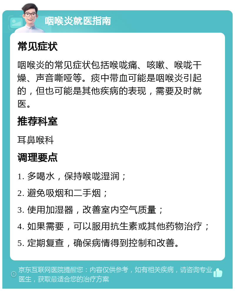 咽喉炎就医指南 常见症状 咽喉炎的常见症状包括喉咙痛、咳嗽、喉咙干燥、声音嘶哑等。痰中带血可能是咽喉炎引起的，但也可能是其他疾病的表现，需要及时就医。 推荐科室 耳鼻喉科 调理要点 1. 多喝水，保持喉咙湿润； 2. 避免吸烟和二手烟； 3. 使用加湿器，改善室内空气质量； 4. 如果需要，可以服用抗生素或其他药物治疗； 5. 定期复查，确保病情得到控制和改善。