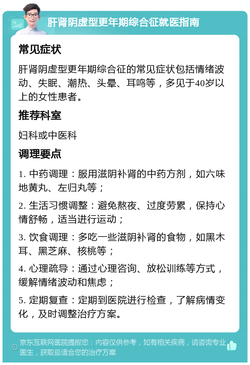 肝肾阴虚型更年期综合征就医指南 常见症状 肝肾阴虚型更年期综合征的常见症状包括情绪波动、失眠、潮热、头晕、耳鸣等，多见于40岁以上的女性患者。 推荐科室 妇科或中医科 调理要点 1. 中药调理：服用滋阴补肾的中药方剂，如六味地黄丸、左归丸等； 2. 生活习惯调整：避免熬夜、过度劳累，保持心情舒畅，适当进行运动； 3. 饮食调理：多吃一些滋阴补肾的食物，如黑木耳、黑芝麻、核桃等； 4. 心理疏导：通过心理咨询、放松训练等方式，缓解情绪波动和焦虑； 5. 定期复查：定期到医院进行检查，了解病情变化，及时调整治疗方案。