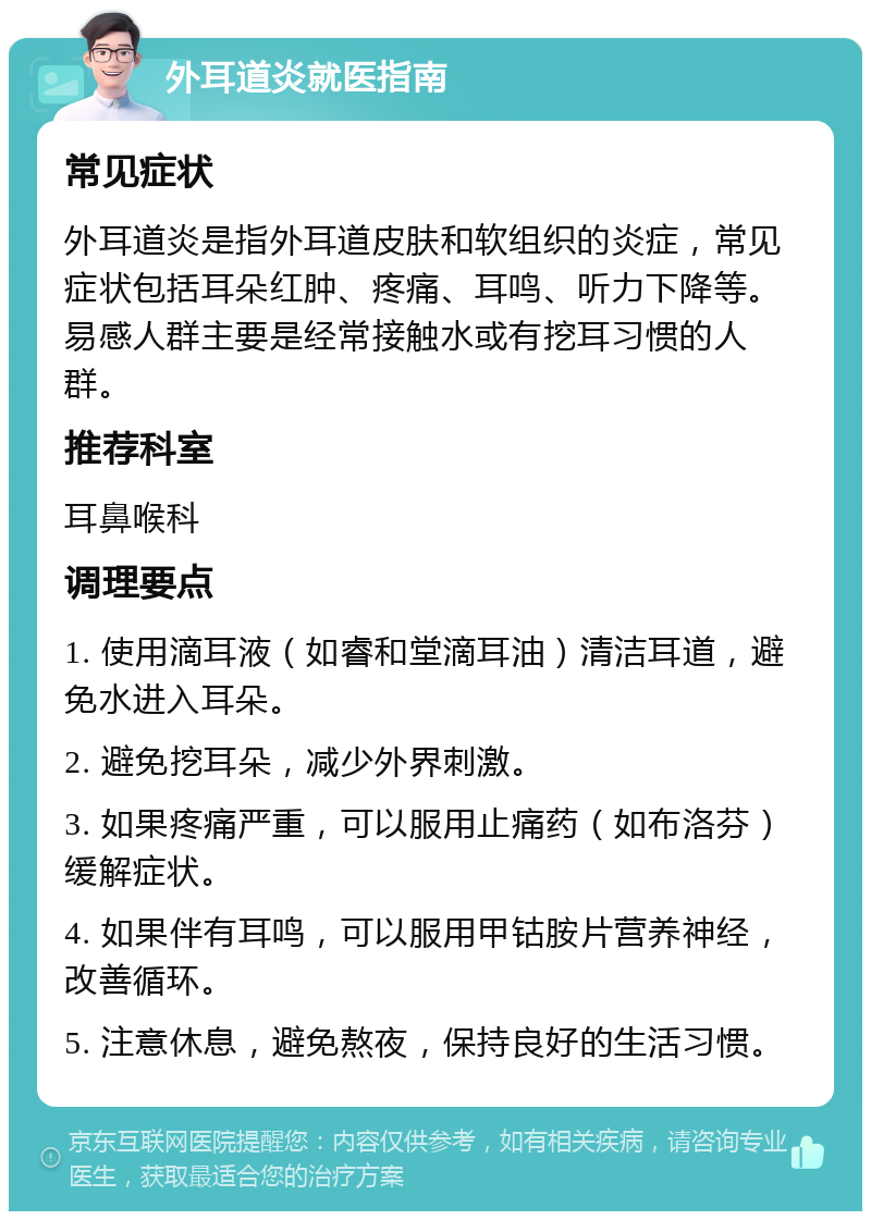 外耳道炎就医指南 常见症状 外耳道炎是指外耳道皮肤和软组织的炎症，常见症状包括耳朵红肿、疼痛、耳鸣、听力下降等。易感人群主要是经常接触水或有挖耳习惯的人群。 推荐科室 耳鼻喉科 调理要点 1. 使用滴耳液（如睿和堂滴耳油）清洁耳道，避免水进入耳朵。 2. 避免挖耳朵，减少外界刺激。 3. 如果疼痛严重，可以服用止痛药（如布洛芬）缓解症状。 4. 如果伴有耳鸣，可以服用甲钴胺片营养神经，改善循环。 5. 注意休息，避免熬夜，保持良好的生活习惯。