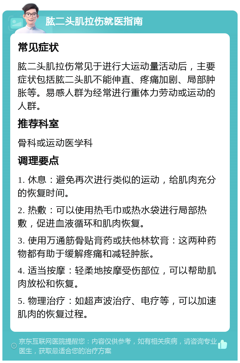 肱二头肌拉伤就医指南 常见症状 肱二头肌拉伤常见于进行大运动量活动后，主要症状包括肱二头肌不能伸直、疼痛加剧、局部肿胀等。易感人群为经常进行重体力劳动或运动的人群。 推荐科室 骨科或运动医学科 调理要点 1. 休息：避免再次进行类似的运动，给肌肉充分的恢复时间。 2. 热敷：可以使用热毛巾或热水袋进行局部热敷，促进血液循环和肌肉恢复。 3. 使用万通筋骨贴膏药或扶他林软膏：这两种药物都有助于缓解疼痛和减轻肿胀。 4. 适当按摩：轻柔地按摩受伤部位，可以帮助肌肉放松和恢复。 5. 物理治疗：如超声波治疗、电疗等，可以加速肌肉的恢复过程。