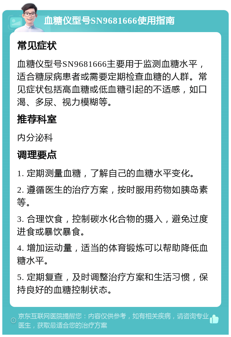 血糖仪型号SN9681666使用指南 常见症状 血糖仪型号SN9681666主要用于监测血糖水平，适合糖尿病患者或需要定期检查血糖的人群。常见症状包括高血糖或低血糖引起的不适感，如口渴、多尿、视力模糊等。 推荐科室 内分泌科 调理要点 1. 定期测量血糖，了解自己的血糖水平变化。 2. 遵循医生的治疗方案，按时服用药物如胰岛素等。 3. 合理饮食，控制碳水化合物的摄入，避免过度进食或暴饮暴食。 4. 增加运动量，适当的体育锻炼可以帮助降低血糖水平。 5. 定期复查，及时调整治疗方案和生活习惯，保持良好的血糖控制状态。