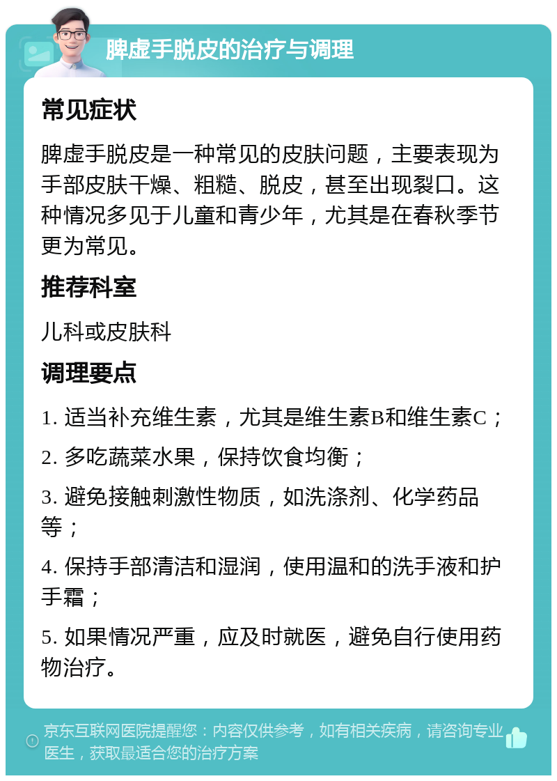 脾虚手脱皮的治疗与调理 常见症状 脾虚手脱皮是一种常见的皮肤问题，主要表现为手部皮肤干燥、粗糙、脱皮，甚至出现裂口。这种情况多见于儿童和青少年，尤其是在春秋季节更为常见。 推荐科室 儿科或皮肤科 调理要点 1. 适当补充维生素，尤其是维生素B和维生素C； 2. 多吃蔬菜水果，保持饮食均衡； 3. 避免接触刺激性物质，如洗涤剂、化学药品等； 4. 保持手部清洁和湿润，使用温和的洗手液和护手霜； 5. 如果情况严重，应及时就医，避免自行使用药物治疗。