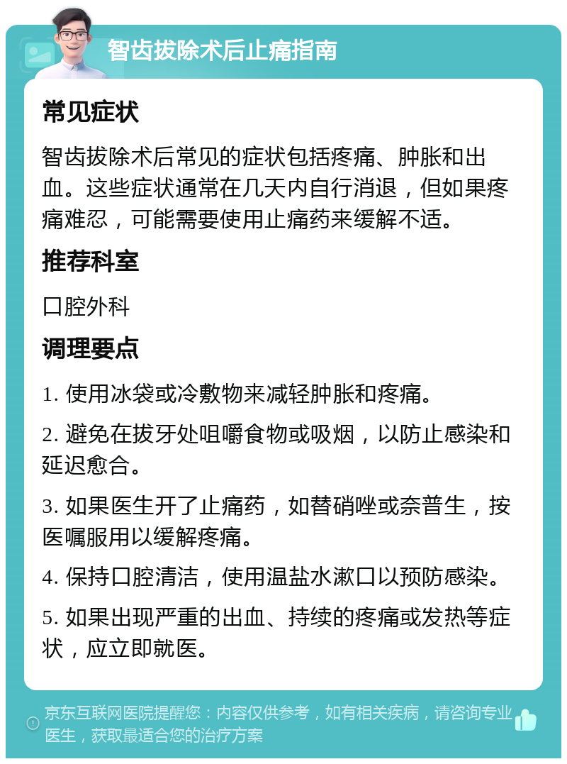 智齿拔除术后止痛指南 常见症状 智齿拔除术后常见的症状包括疼痛、肿胀和出血。这些症状通常在几天内自行消退，但如果疼痛难忍，可能需要使用止痛药来缓解不适。 推荐科室 口腔外科 调理要点 1. 使用冰袋或冷敷物来减轻肿胀和疼痛。 2. 避免在拔牙处咀嚼食物或吸烟，以防止感染和延迟愈合。 3. 如果医生开了止痛药，如替硝唑或奈普生，按医嘱服用以缓解疼痛。 4. 保持口腔清洁，使用温盐水漱口以预防感染。 5. 如果出现严重的出血、持续的疼痛或发热等症状，应立即就医。