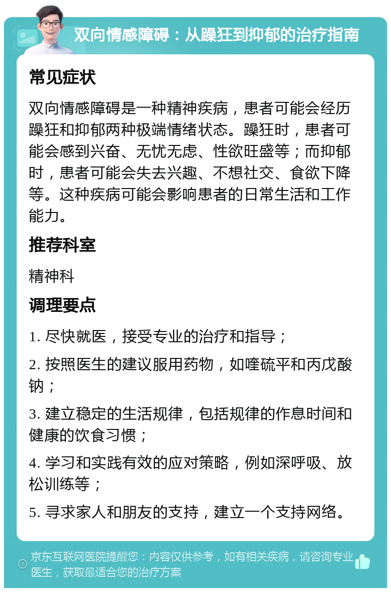 双向情感障碍：从躁狂到抑郁的治疗指南 常见症状 双向情感障碍是一种精神疾病，患者可能会经历躁狂和抑郁两种极端情绪状态。躁狂时，患者可能会感到兴奋、无忧无虑、性欲旺盛等；而抑郁时，患者可能会失去兴趣、不想社交、食欲下降等。这种疾病可能会影响患者的日常生活和工作能力。 推荐科室 精神科 调理要点 1. 尽快就医，接受专业的治疗和指导； 2. 按照医生的建议服用药物，如喹硫平和丙戊酸钠； 3. 建立稳定的生活规律，包括规律的作息时间和健康的饮食习惯； 4. 学习和实践有效的应对策略，例如深呼吸、放松训练等； 5. 寻求家人和朋友的支持，建立一个支持网络。