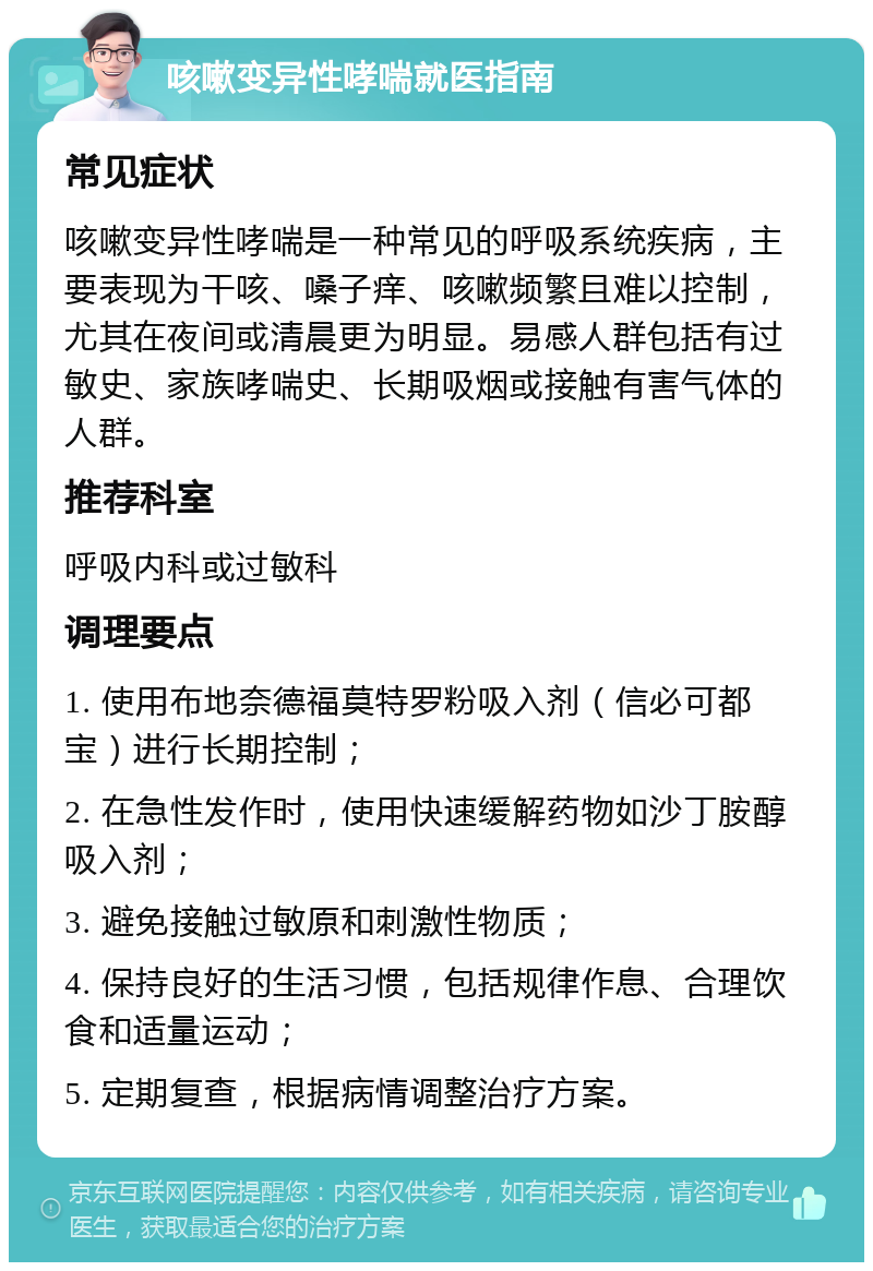 咳嗽变异性哮喘就医指南 常见症状 咳嗽变异性哮喘是一种常见的呼吸系统疾病，主要表现为干咳、嗓子痒、咳嗽频繁且难以控制，尤其在夜间或清晨更为明显。易感人群包括有过敏史、家族哮喘史、长期吸烟或接触有害气体的人群。 推荐科室 呼吸内科或过敏科 调理要点 1. 使用布地奈德福莫特罗粉吸入剂（信必可都宝）进行长期控制； 2. 在急性发作时，使用快速缓解药物如沙丁胺醇吸入剂； 3. 避免接触过敏原和刺激性物质； 4. 保持良好的生活习惯，包括规律作息、合理饮食和适量运动； 5. 定期复查，根据病情调整治疗方案。