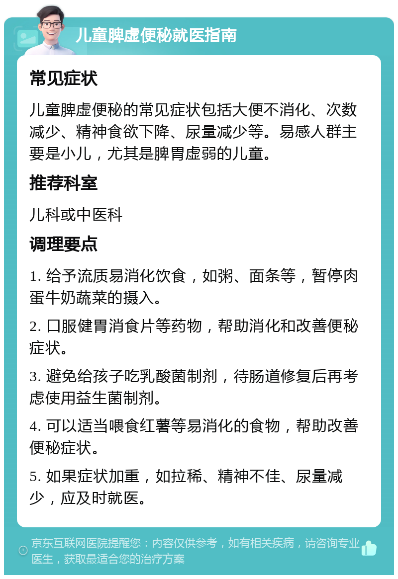 儿童脾虚便秘就医指南 常见症状 儿童脾虚便秘的常见症状包括大便不消化、次数减少、精神食欲下降、尿量减少等。易感人群主要是小儿，尤其是脾胃虚弱的儿童。 推荐科室 儿科或中医科 调理要点 1. 给予流质易消化饮食，如粥、面条等，暂停肉蛋牛奶蔬菜的摄入。 2. 口服健胃消食片等药物，帮助消化和改善便秘症状。 3. 避免给孩子吃乳酸菌制剂，待肠道修复后再考虑使用益生菌制剂。 4. 可以适当喂食红薯等易消化的食物，帮助改善便秘症状。 5. 如果症状加重，如拉稀、精神不佳、尿量减少，应及时就医。