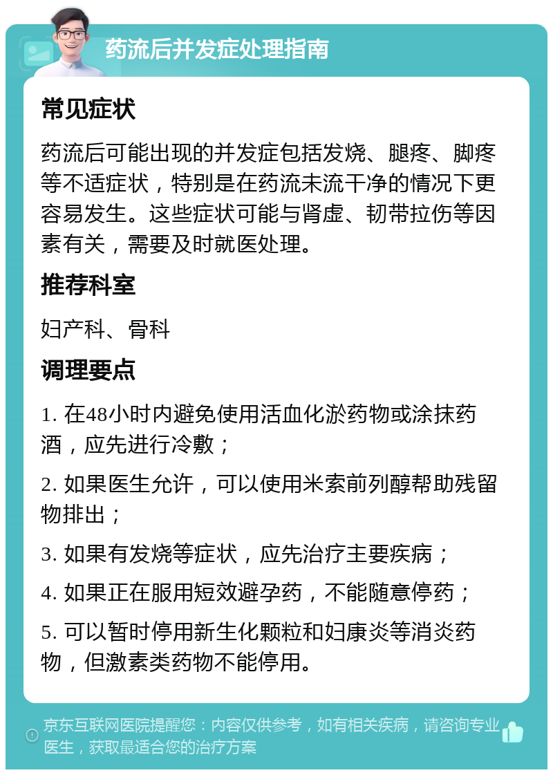 药流后并发症处理指南 常见症状 药流后可能出现的并发症包括发烧、腿疼、脚疼等不适症状，特别是在药流未流干净的情况下更容易发生。这些症状可能与肾虚、韧带拉伤等因素有关，需要及时就医处理。 推荐科室 妇产科、骨科 调理要点 1. 在48小时内避免使用活血化淤药物或涂抹药酒，应先进行冷敷； 2. 如果医生允许，可以使用米索前列醇帮助残留物排出； 3. 如果有发烧等症状，应先治疗主要疾病； 4. 如果正在服用短效避孕药，不能随意停药； 5. 可以暂时停用新生化颗粒和妇康炎等消炎药物，但激素类药物不能停用。