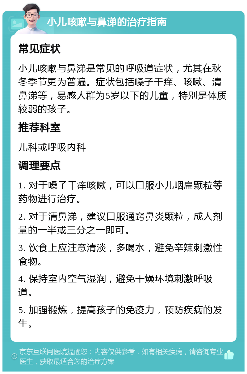 小儿咳嗽与鼻涕的治疗指南 常见症状 小儿咳嗽与鼻涕是常见的呼吸道症状，尤其在秋冬季节更为普遍。症状包括嗓子干痒、咳嗽、清鼻涕等，易感人群为5岁以下的儿童，特别是体质较弱的孩子。 推荐科室 儿科或呼吸内科 调理要点 1. 对于嗓子干痒咳嗽，可以口服小儿咽扁颗粒等药物进行治疗。 2. 对于清鼻涕，建议口服通窍鼻炎颗粒，成人剂量的一半或三分之一即可。 3. 饮食上应注意清淡，多喝水，避免辛辣刺激性食物。 4. 保持室内空气湿润，避免干燥环境刺激呼吸道。 5. 加强锻炼，提高孩子的免疫力，预防疾病的发生。