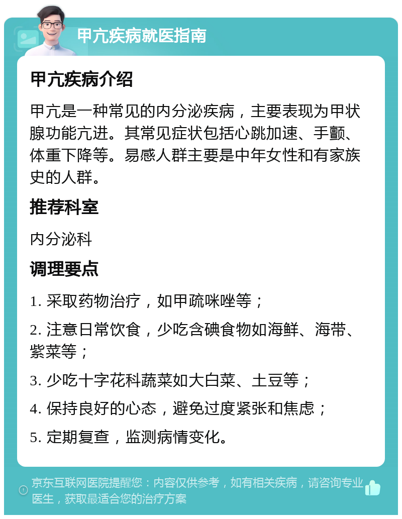 甲亢疾病就医指南 甲亢疾病介绍 甲亢是一种常见的内分泌疾病，主要表现为甲状腺功能亢进。其常见症状包括心跳加速、手颤、体重下降等。易感人群主要是中年女性和有家族史的人群。 推荐科室 内分泌科 调理要点 1. 采取药物治疗，如甲疏咪唑等； 2. 注意日常饮食，少吃含碘食物如海鲜、海带、紫菜等； 3. 少吃十字花科蔬菜如大白菜、土豆等； 4. 保持良好的心态，避免过度紧张和焦虑； 5. 定期复查，监测病情变化。