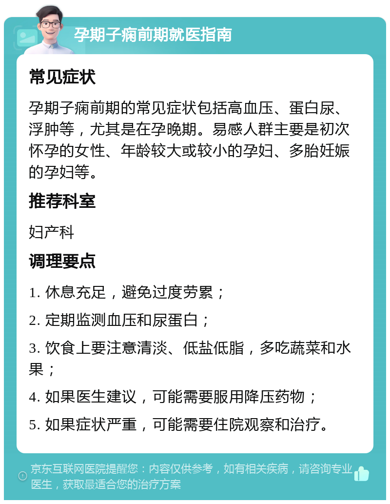 孕期子痫前期就医指南 常见症状 孕期子痫前期的常见症状包括高血压、蛋白尿、浮肿等，尤其是在孕晚期。易感人群主要是初次怀孕的女性、年龄较大或较小的孕妇、多胎妊娠的孕妇等。 推荐科室 妇产科 调理要点 1. 休息充足，避免过度劳累； 2. 定期监测血压和尿蛋白； 3. 饮食上要注意清淡、低盐低脂，多吃蔬菜和水果； 4. 如果医生建议，可能需要服用降压药物； 5. 如果症状严重，可能需要住院观察和治疗。