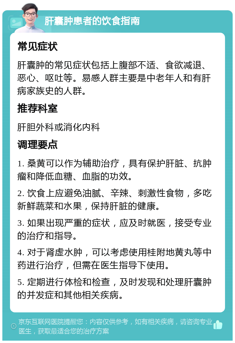 肝囊肿患者的饮食指南 常见症状 肝囊肿的常见症状包括上腹部不适、食欲减退、恶心、呕吐等。易感人群主要是中老年人和有肝病家族史的人群。 推荐科室 肝胆外科或消化内科 调理要点 1. 桑黄可以作为辅助治疗，具有保护肝脏、抗肿瘤和降低血糖、血脂的功效。 2. 饮食上应避免油腻、辛辣、刺激性食物，多吃新鲜蔬菜和水果，保持肝脏的健康。 3. 如果出现严重的症状，应及时就医，接受专业的治疗和指导。 4. 对于肾虚水肿，可以考虑使用桂附地黄丸等中药进行治疗，但需在医生指导下使用。 5. 定期进行体检和检查，及时发现和处理肝囊肿的并发症和其他相关疾病。