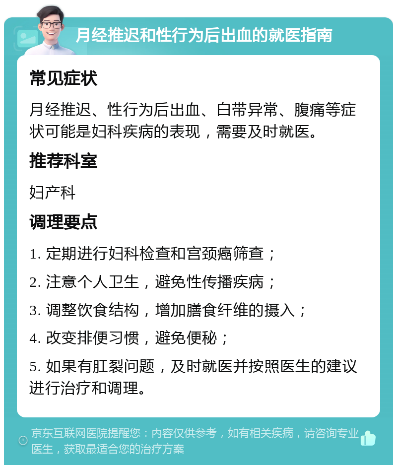 月经推迟和性行为后出血的就医指南 常见症状 月经推迟、性行为后出血、白带异常、腹痛等症状可能是妇科疾病的表现，需要及时就医。 推荐科室 妇产科 调理要点 1. 定期进行妇科检查和宫颈癌筛查； 2. 注意个人卫生，避免性传播疾病； 3. 调整饮食结构，增加膳食纤维的摄入； 4. 改变排便习惯，避免便秘； 5. 如果有肛裂问题，及时就医并按照医生的建议进行治疗和调理。