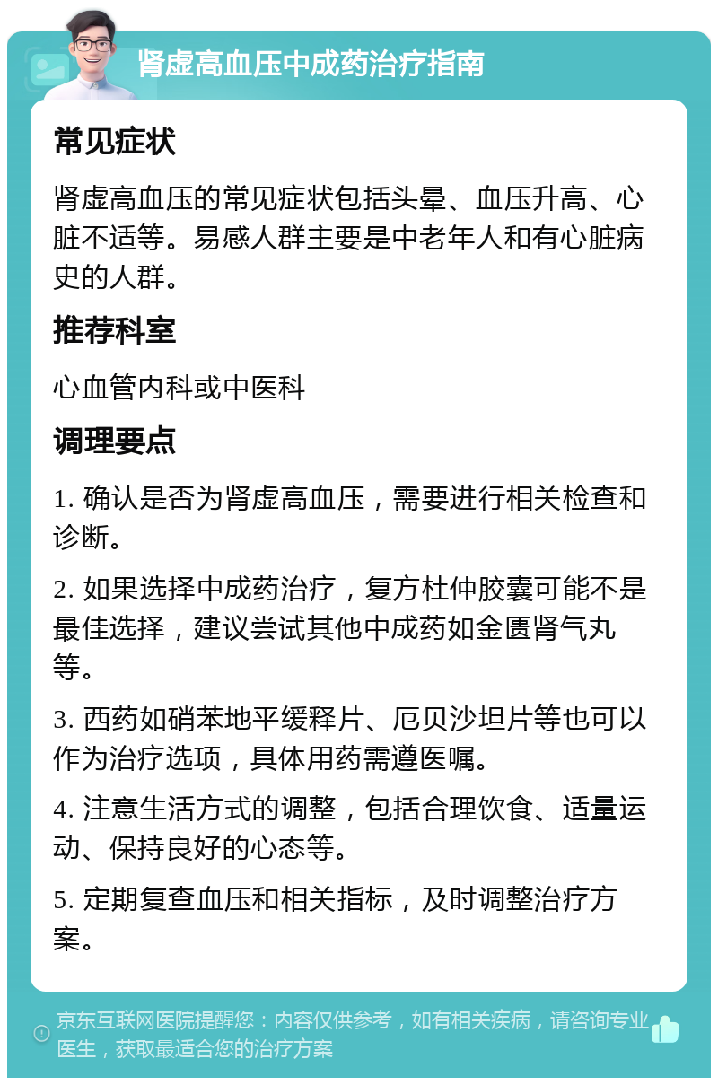 肾虚高血压中成药治疗指南 常见症状 肾虚高血压的常见症状包括头晕、血压升高、心脏不适等。易感人群主要是中老年人和有心脏病史的人群。 推荐科室 心血管内科或中医科 调理要点 1. 确认是否为肾虚高血压，需要进行相关检查和诊断。 2. 如果选择中成药治疗，复方杜仲胶囊可能不是最佳选择，建议尝试其他中成药如金匮肾气丸等。 3. 西药如硝苯地平缓释片、厄贝沙坦片等也可以作为治疗选项，具体用药需遵医嘱。 4. 注意生活方式的调整，包括合理饮食、适量运动、保持良好的心态等。 5. 定期复查血压和相关指标，及时调整治疗方案。