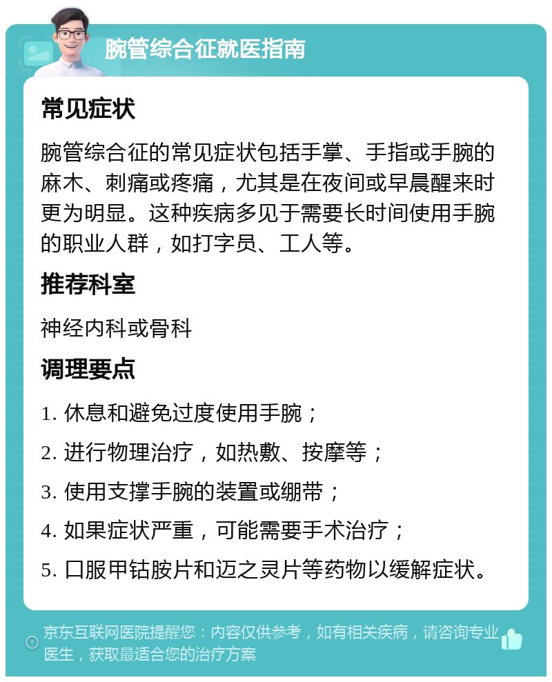 腕管综合征就医指南 常见症状 腕管综合征的常见症状包括手掌、手指或手腕的麻木、刺痛或疼痛，尤其是在夜间或早晨醒来时更为明显。这种疾病多见于需要长时间使用手腕的职业人群，如打字员、工人等。 推荐科室 神经内科或骨科 调理要点 1. 休息和避免过度使用手腕； 2. 进行物理治疗，如热敷、按摩等； 3. 使用支撑手腕的装置或绷带； 4. 如果症状严重，可能需要手术治疗； 5. 口服甲钴胺片和迈之灵片等药物以缓解症状。