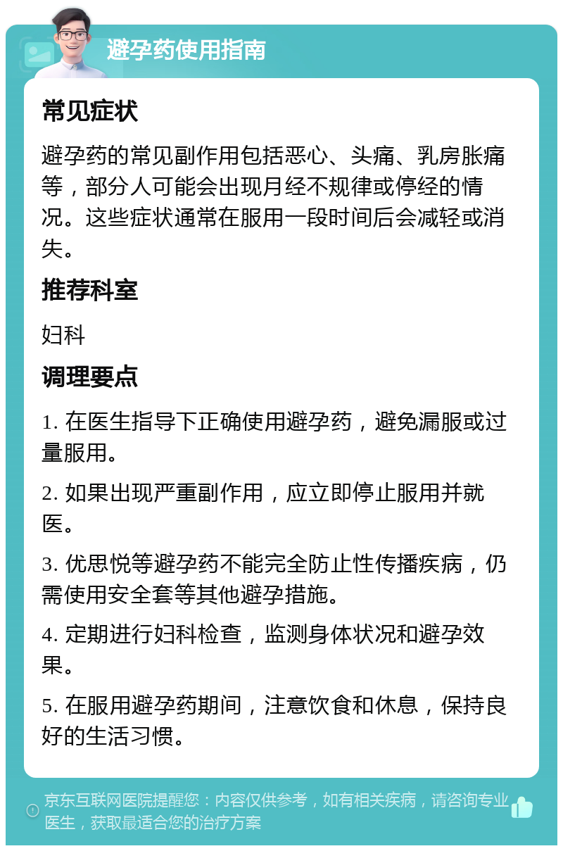 避孕药使用指南 常见症状 避孕药的常见副作用包括恶心、头痛、乳房胀痛等，部分人可能会出现月经不规律或停经的情况。这些症状通常在服用一段时间后会减轻或消失。 推荐科室 妇科 调理要点 1. 在医生指导下正确使用避孕药，避免漏服或过量服用。 2. 如果出现严重副作用，应立即停止服用并就医。 3. 优思悦等避孕药不能完全防止性传播疾病，仍需使用安全套等其他避孕措施。 4. 定期进行妇科检查，监测身体状况和避孕效果。 5. 在服用避孕药期间，注意饮食和休息，保持良好的生活习惯。