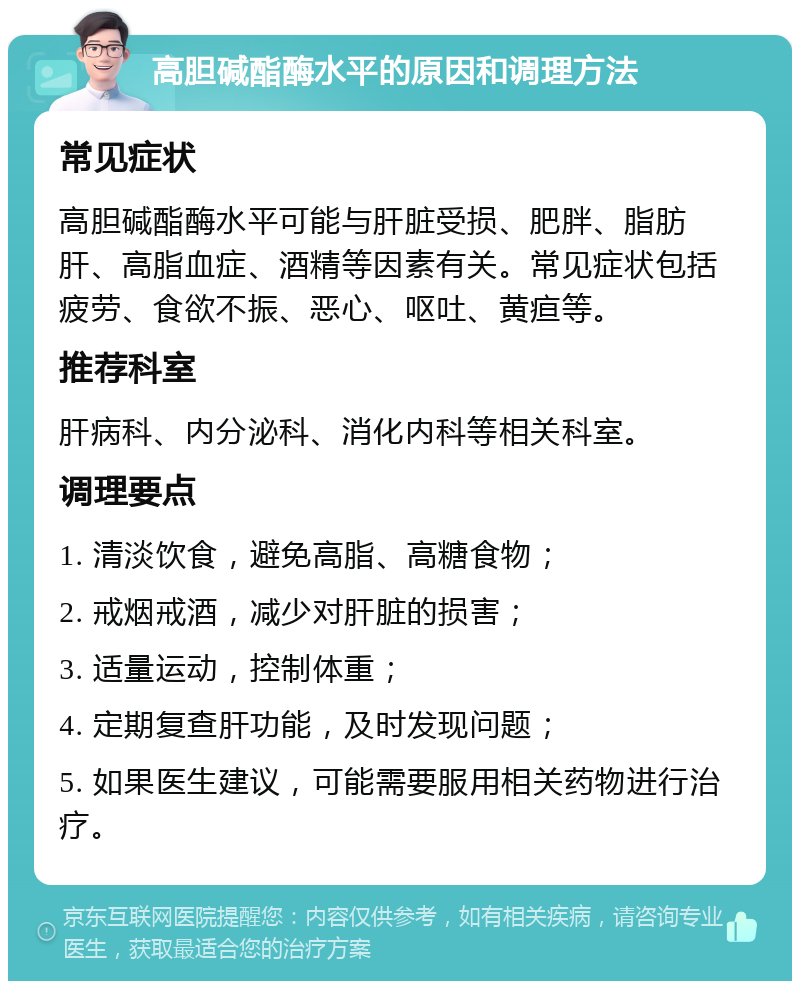 高胆碱酯酶水平的原因和调理方法 常见症状 高胆碱酯酶水平可能与肝脏受损、肥胖、脂肪肝、高脂血症、酒精等因素有关。常见症状包括疲劳、食欲不振、恶心、呕吐、黄疸等。 推荐科室 肝病科、内分泌科、消化内科等相关科室。 调理要点 1. 清淡饮食，避免高脂、高糖食物； 2. 戒烟戒酒，减少对肝脏的损害； 3. 适量运动，控制体重； 4. 定期复查肝功能，及时发现问题； 5. 如果医生建议，可能需要服用相关药物进行治疗。