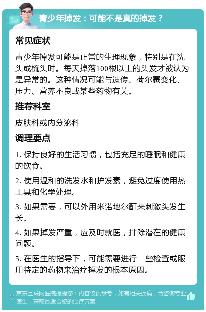 青少年掉发：可能不是真的掉发？ 常见症状 青少年掉发可能是正常的生理现象，特别是在洗头或梳头时。每天掉落100根以上的头发才被认为是异常的。这种情况可能与遗传、荷尔蒙变化、压力、营养不良或某些药物有关。 推荐科室 皮肤科或内分泌科 调理要点 1. 保持良好的生活习惯，包括充足的睡眠和健康的饮食。 2. 使用温和的洗发水和护发素，避免过度使用热工具和化学处理。 3. 如果需要，可以外用米诺地尔酊来刺激头发生长。 4. 如果掉发严重，应及时就医，排除潜在的健康问题。 5. 在医生的指导下，可能需要进行一些检查或服用特定的药物来治疗掉发的根本原因。