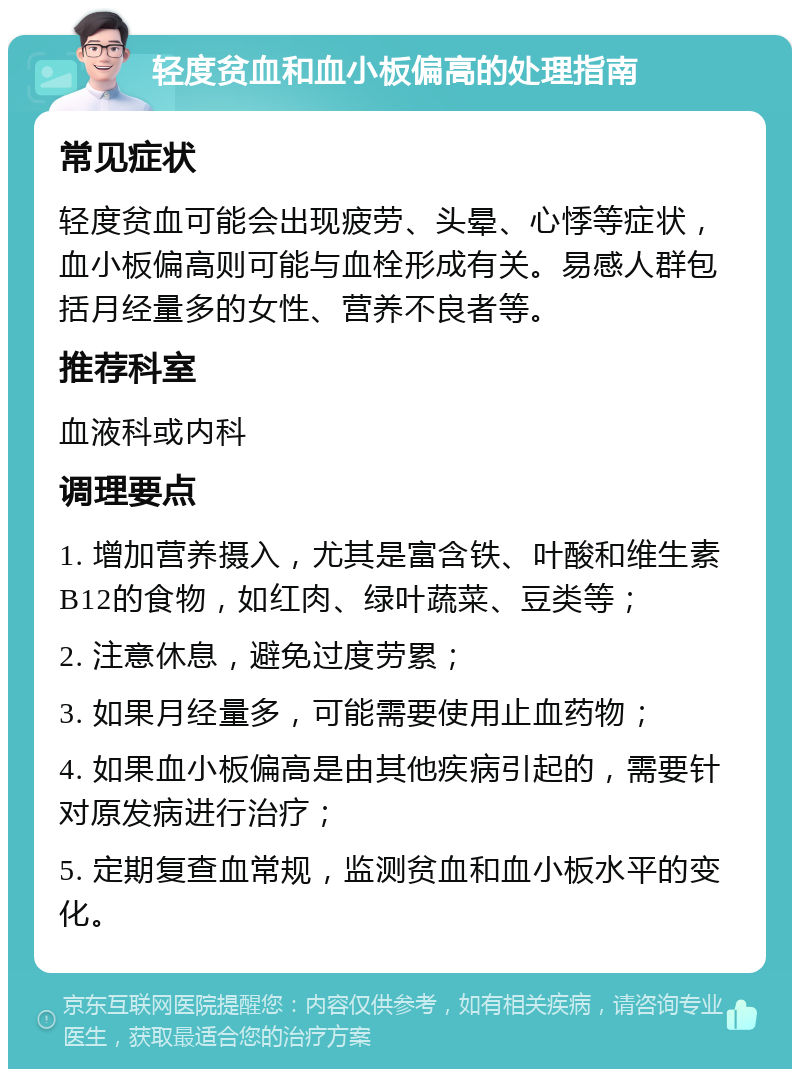 轻度贫血和血小板偏高的处理指南 常见症状 轻度贫血可能会出现疲劳、头晕、心悸等症状，血小板偏高则可能与血栓形成有关。易感人群包括月经量多的女性、营养不良者等。 推荐科室 血液科或内科 调理要点 1. 增加营养摄入，尤其是富含铁、叶酸和维生素B12的食物，如红肉、绿叶蔬菜、豆类等； 2. 注意休息，避免过度劳累； 3. 如果月经量多，可能需要使用止血药物； 4. 如果血小板偏高是由其他疾病引起的，需要针对原发病进行治疗； 5. 定期复查血常规，监测贫血和血小板水平的变化。