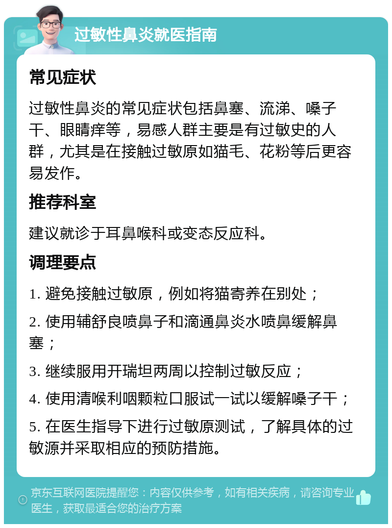 过敏性鼻炎就医指南 常见症状 过敏性鼻炎的常见症状包括鼻塞、流涕、嗓子干、眼睛痒等，易感人群主要是有过敏史的人群，尤其是在接触过敏原如猫毛、花粉等后更容易发作。 推荐科室 建议就诊于耳鼻喉科或变态反应科。 调理要点 1. 避免接触过敏原，例如将猫寄养在别处； 2. 使用辅舒良喷鼻子和滴通鼻炎水喷鼻缓解鼻塞； 3. 继续服用开瑞坦两周以控制过敏反应； 4. 使用清喉利咽颗粒口服试一试以缓解嗓子干； 5. 在医生指导下进行过敏原测试，了解具体的过敏源并采取相应的预防措施。