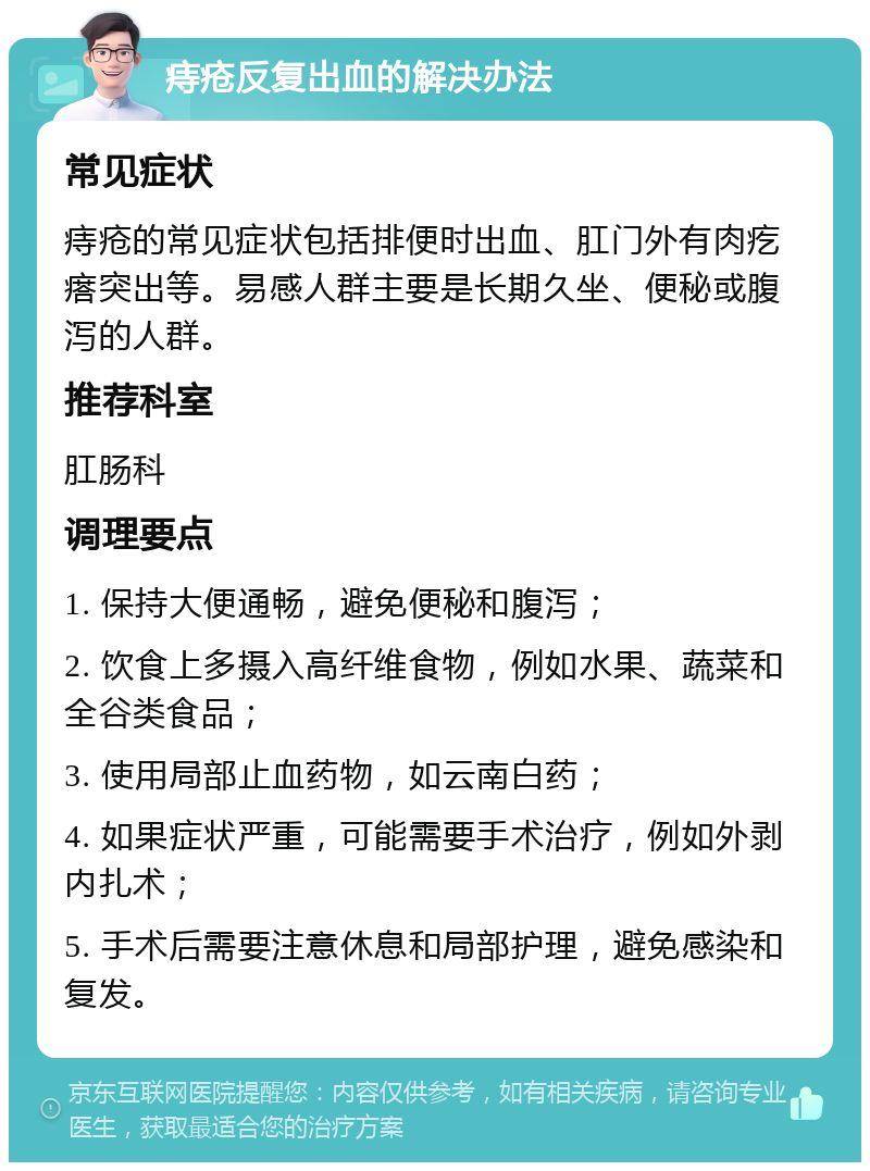 痔疮反复出血的解决办法 常见症状 痔疮的常见症状包括排便时出血、肛门外有肉疙瘩突出等。易感人群主要是长期久坐、便秘或腹泻的人群。 推荐科室 肛肠科 调理要点 1. 保持大便通畅，避免便秘和腹泻； 2. 饮食上多摄入高纤维食物，例如水果、蔬菜和全谷类食品； 3. 使用局部止血药物，如云南白药； 4. 如果症状严重，可能需要手术治疗，例如外剥内扎术； 5. 手术后需要注意休息和局部护理，避免感染和复发。