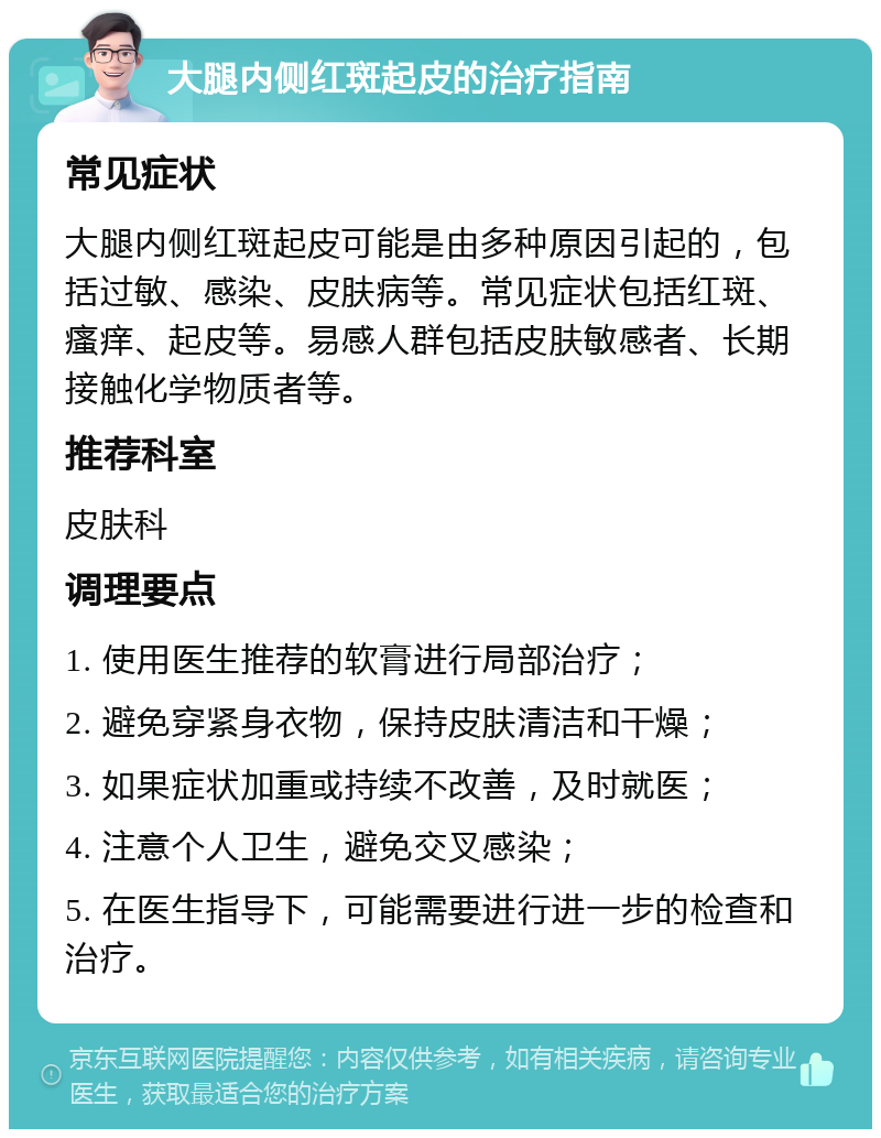 大腿内侧红斑起皮的治疗指南 常见症状 大腿内侧红斑起皮可能是由多种原因引起的，包括过敏、感染、皮肤病等。常见症状包括红斑、瘙痒、起皮等。易感人群包括皮肤敏感者、长期接触化学物质者等。 推荐科室 皮肤科 调理要点 1. 使用医生推荐的软膏进行局部治疗； 2. 避免穿紧身衣物，保持皮肤清洁和干燥； 3. 如果症状加重或持续不改善，及时就医； 4. 注意个人卫生，避免交叉感染； 5. 在医生指导下，可能需要进行进一步的检查和治疗。