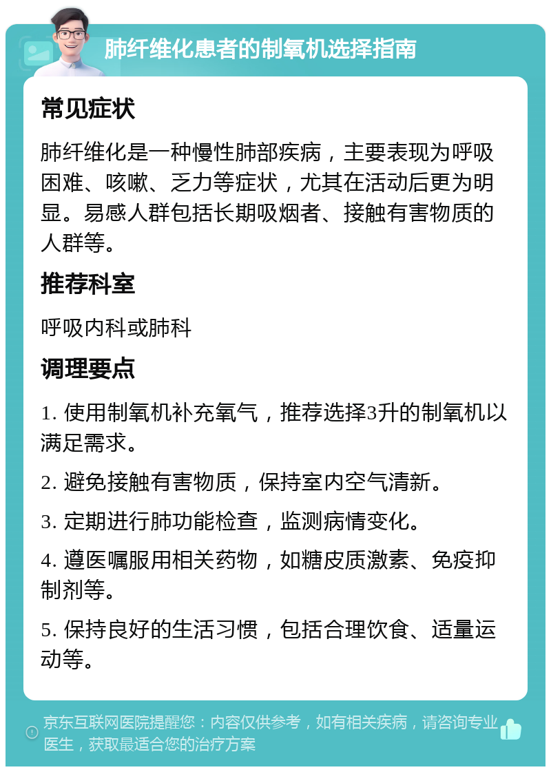 肺纤维化患者的制氧机选择指南 常见症状 肺纤维化是一种慢性肺部疾病，主要表现为呼吸困难、咳嗽、乏力等症状，尤其在活动后更为明显。易感人群包括长期吸烟者、接触有害物质的人群等。 推荐科室 呼吸内科或肺科 调理要点 1. 使用制氧机补充氧气，推荐选择3升的制氧机以满足需求。 2. 避免接触有害物质，保持室内空气清新。 3. 定期进行肺功能检查，监测病情变化。 4. 遵医嘱服用相关药物，如糖皮质激素、免疫抑制剂等。 5. 保持良好的生活习惯，包括合理饮食、适量运动等。