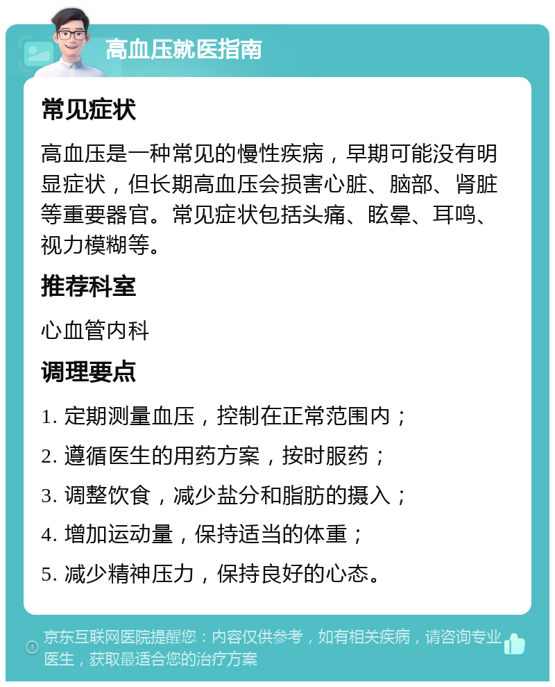 高血压就医指南 常见症状 高血压是一种常见的慢性疾病，早期可能没有明显症状，但长期高血压会损害心脏、脑部、肾脏等重要器官。常见症状包括头痛、眩晕、耳鸣、视力模糊等。 推荐科室 心血管内科 调理要点 1. 定期测量血压，控制在正常范围内； 2. 遵循医生的用药方案，按时服药； 3. 调整饮食，减少盐分和脂肪的摄入； 4. 增加运动量，保持适当的体重； 5. 减少精神压力，保持良好的心态。