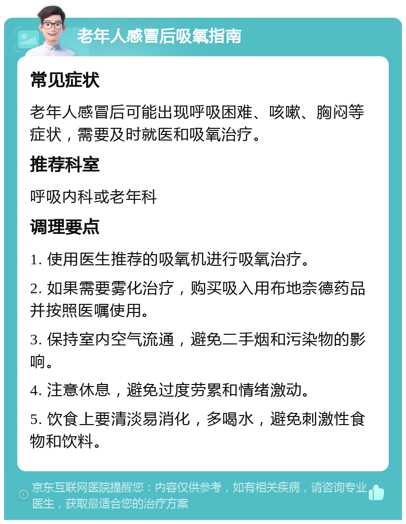 老年人感冒后吸氧指南 常见症状 老年人感冒后可能出现呼吸困难、咳嗽、胸闷等症状，需要及时就医和吸氧治疗。 推荐科室 呼吸内科或老年科 调理要点 1. 使用医生推荐的吸氧机进行吸氧治疗。 2. 如果需要雾化治疗，购买吸入用布地奈德药品并按照医嘱使用。 3. 保持室内空气流通，避免二手烟和污染物的影响。 4. 注意休息，避免过度劳累和情绪激动。 5. 饮食上要清淡易消化，多喝水，避免刺激性食物和饮料。