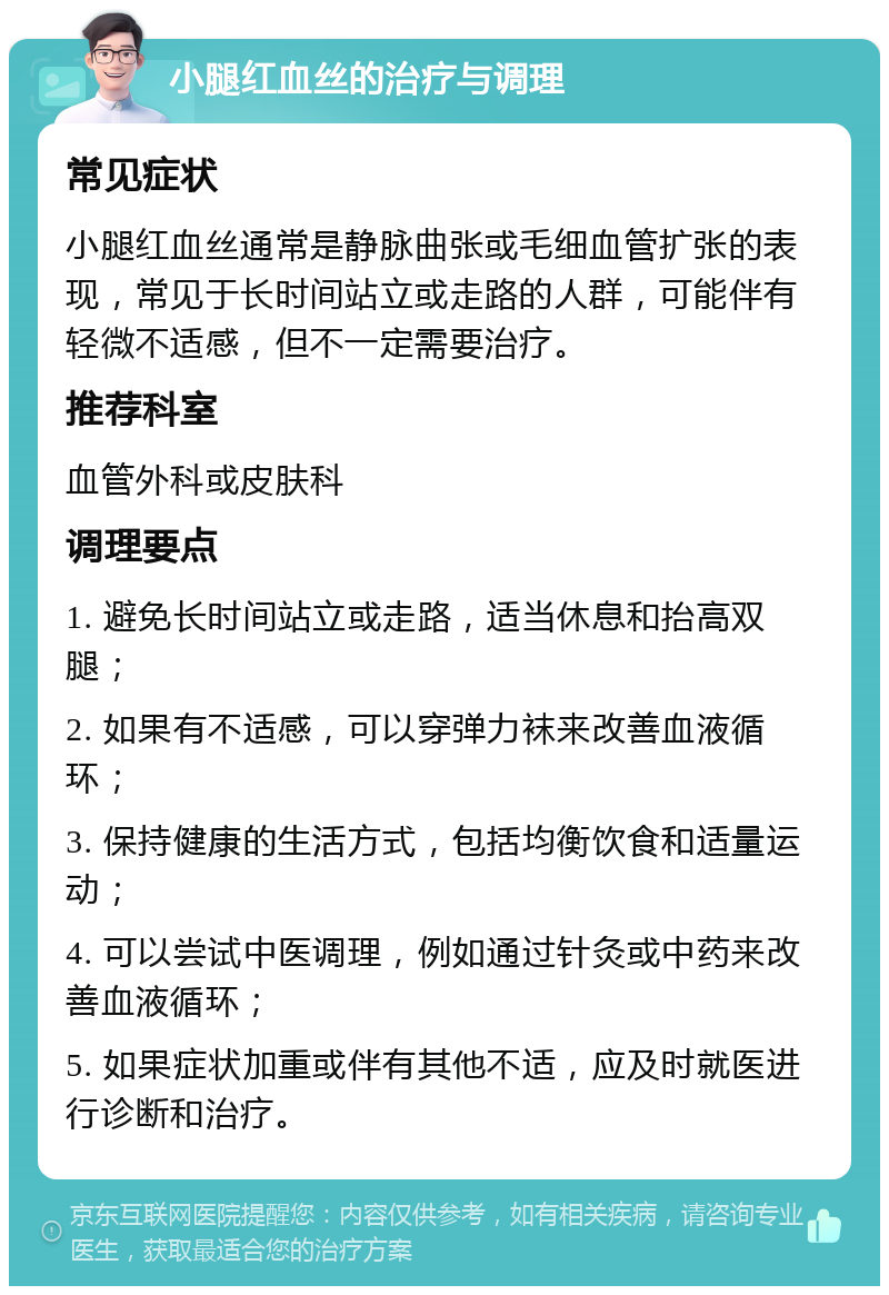 小腿红血丝的治疗与调理 常见症状 小腿红血丝通常是静脉曲张或毛细血管扩张的表现，常见于长时间站立或走路的人群，可能伴有轻微不适感，但不一定需要治疗。 推荐科室 血管外科或皮肤科 调理要点 1. 避免长时间站立或走路，适当休息和抬高双腿； 2. 如果有不适感，可以穿弹力袜来改善血液循环； 3. 保持健康的生活方式，包括均衡饮食和适量运动； 4. 可以尝试中医调理，例如通过针灸或中药来改善血液循环； 5. 如果症状加重或伴有其他不适，应及时就医进行诊断和治疗。