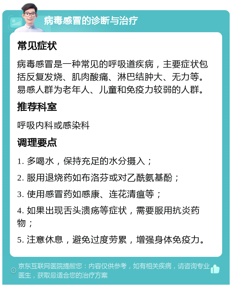 病毒感冒的诊断与治疗 常见症状 病毒感冒是一种常见的呼吸道疾病，主要症状包括反复发烧、肌肉酸痛、淋巴结肿大、无力等。易感人群为老年人、儿童和免疫力较弱的人群。 推荐科室 呼吸内科或感染科 调理要点 1. 多喝水，保持充足的水分摄入； 2. 服用退烧药如布洛芬或对乙酰氨基酚； 3. 使用感冒药如感康、连花清瘟等； 4. 如果出现舌头溃疡等症状，需要服用抗炎药物； 5. 注意休息，避免过度劳累，增强身体免疫力。