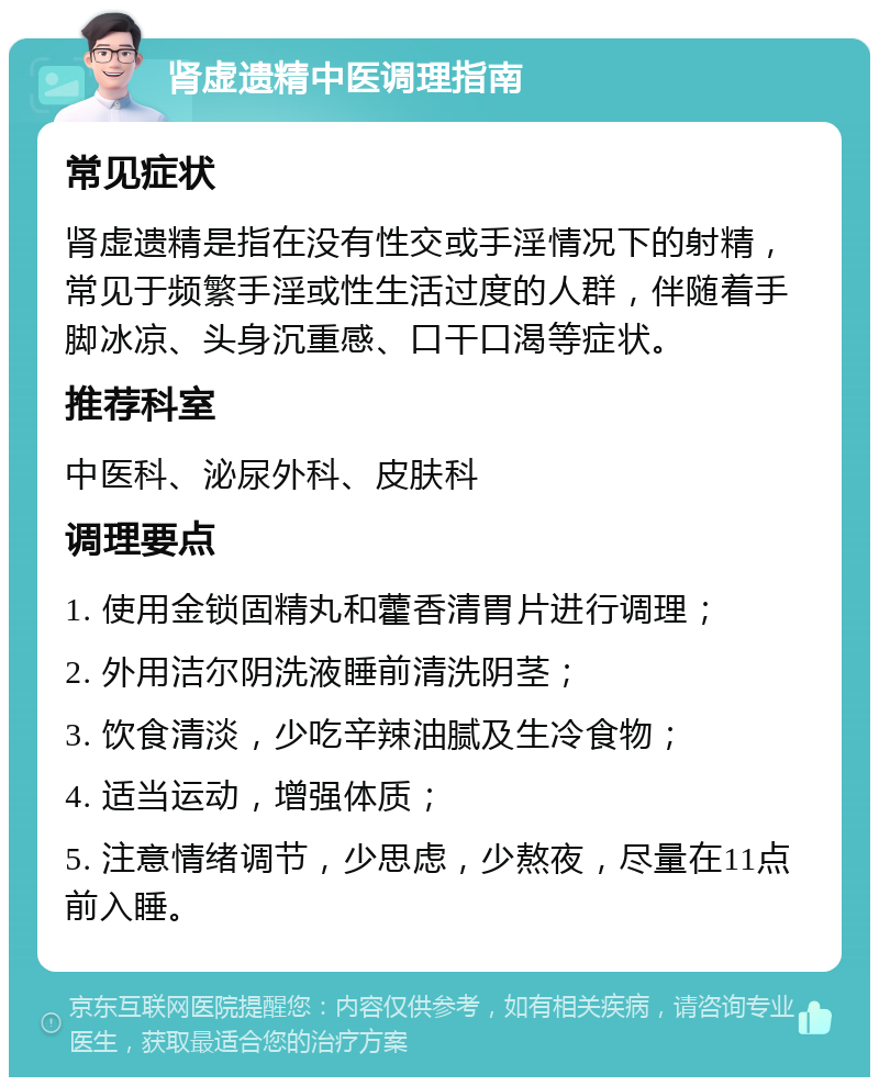 肾虚遗精中医调理指南 常见症状 肾虚遗精是指在没有性交或手淫情况下的射精，常见于频繁手淫或性生活过度的人群，伴随着手脚冰凉、头身沉重感、口干口渴等症状。 推荐科室 中医科、泌尿外科、皮肤科 调理要点 1. 使用金锁固精丸和藿香清胃片进行调理； 2. 外用洁尔阴洗液睡前清洗阴茎； 3. 饮食清淡，少吃辛辣油腻及生冷食物； 4. 适当运动，增强体质； 5. 注意情绪调节，少思虑，少熬夜，尽量在11点前入睡。