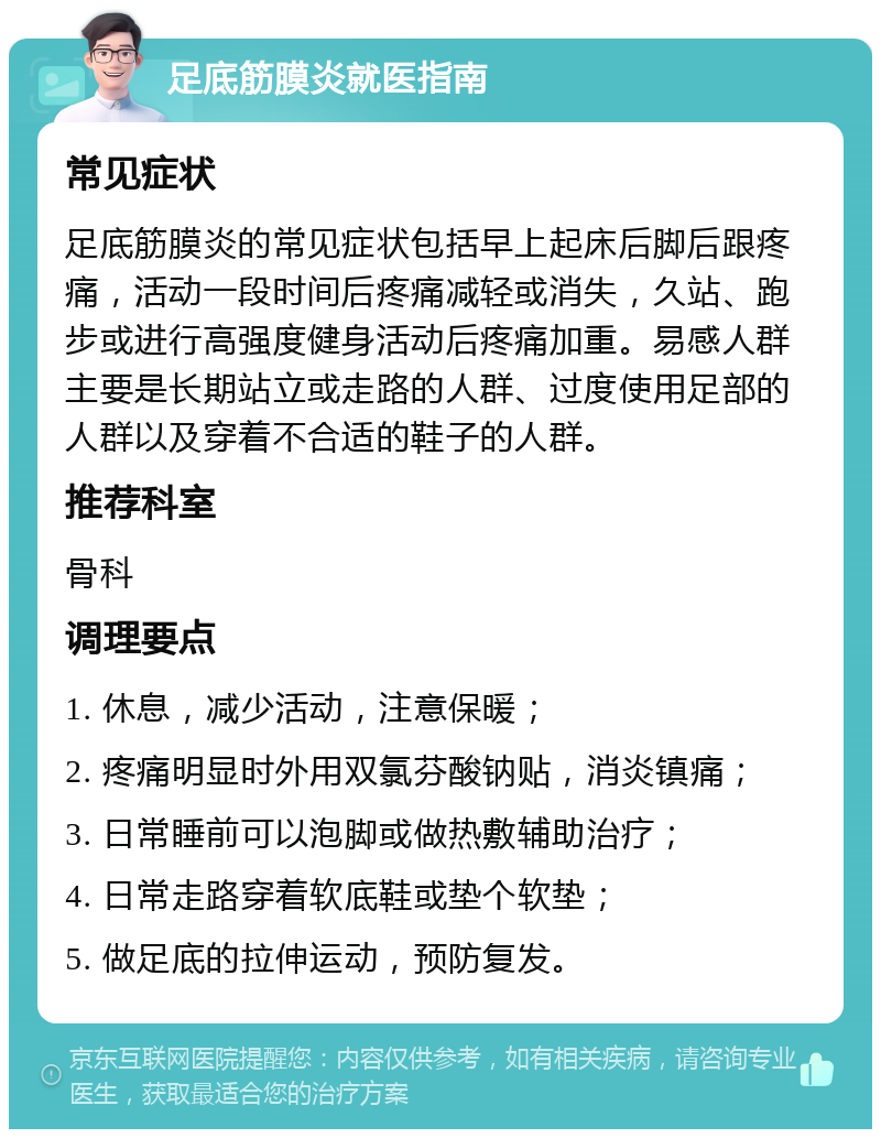 足底筋膜炎就医指南 常见症状 足底筋膜炎的常见症状包括早上起床后脚后跟疼痛，活动一段时间后疼痛减轻或消失，久站、跑步或进行高强度健身活动后疼痛加重。易感人群主要是长期站立或走路的人群、过度使用足部的人群以及穿着不合适的鞋子的人群。 推荐科室 骨科 调理要点 1. 休息，减少活动，注意保暖； 2. 疼痛明显时外用双氯芬酸钠贴，消炎镇痛； 3. 日常睡前可以泡脚或做热敷辅助治疗； 4. 日常走路穿着软底鞋或垫个软垫； 5. 做足底的拉伸运动，预防复发。