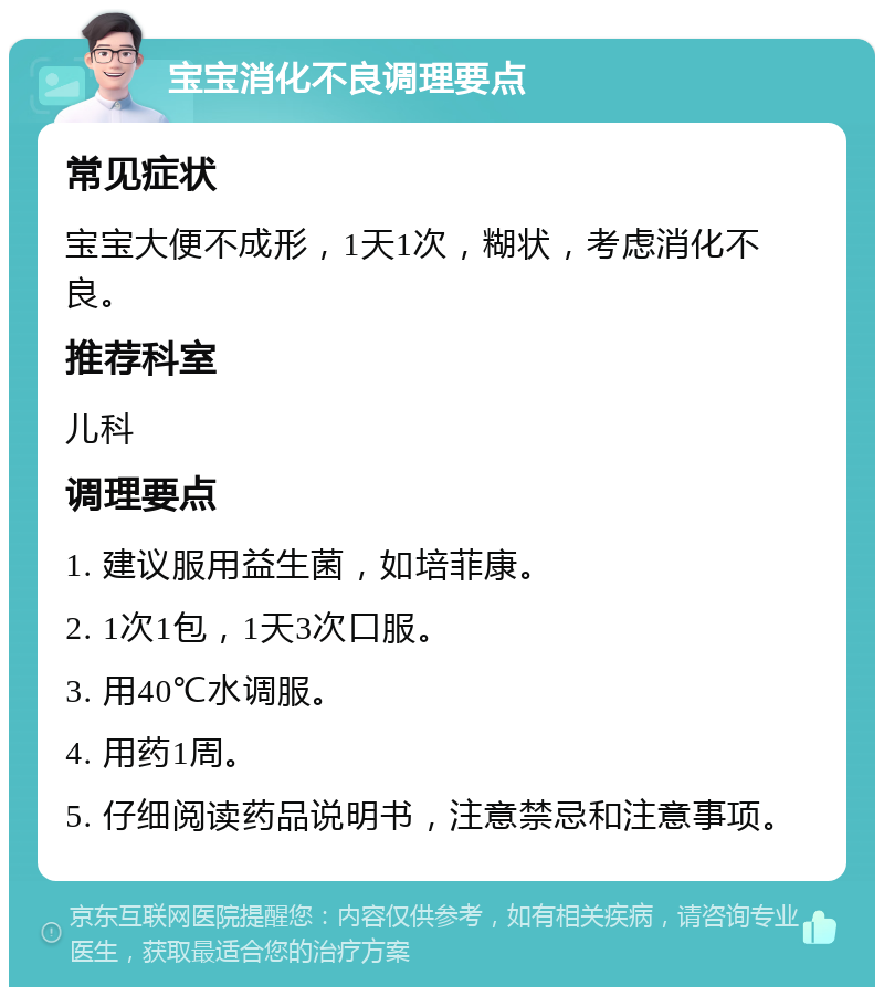 宝宝消化不良调理要点 常见症状 宝宝大便不成形，1天1次，糊状，考虑消化不良。 推荐科室 儿科 调理要点 1. 建议服用益生菌，如培菲康。 2. 1次1包，1天3次口服。 3. 用40℃水调服。 4. 用药1周。 5. 仔细阅读药品说明书，注意禁忌和注意事项。