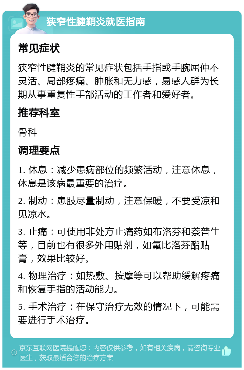 狭窄性腱鞘炎就医指南 常见症状 狭窄性腱鞘炎的常见症状包括手指或手腕屈伸不灵活、局部疼痛、肿胀和无力感，易感人群为长期从事重复性手部活动的工作者和爱好者。 推荐科室 骨科 调理要点 1. 休息：减少患病部位的频繁活动，注意休息，休息是该病最重要的治疗。 2. 制动：患肢尽量制动，注意保暖，不要受凉和见凉水。 3. 止痛：可使用非处方止痛药如布洛芬和萘普生等，目前也有很多外用贴剂，如氟比洛芬酯贴膏，效果比较好。 4. 物理治疗：如热敷、按摩等可以帮助缓解疼痛和恢复手指的活动能力。 5. 手术治疗：在保守治疗无效的情况下，可能需要进行手术治疗。