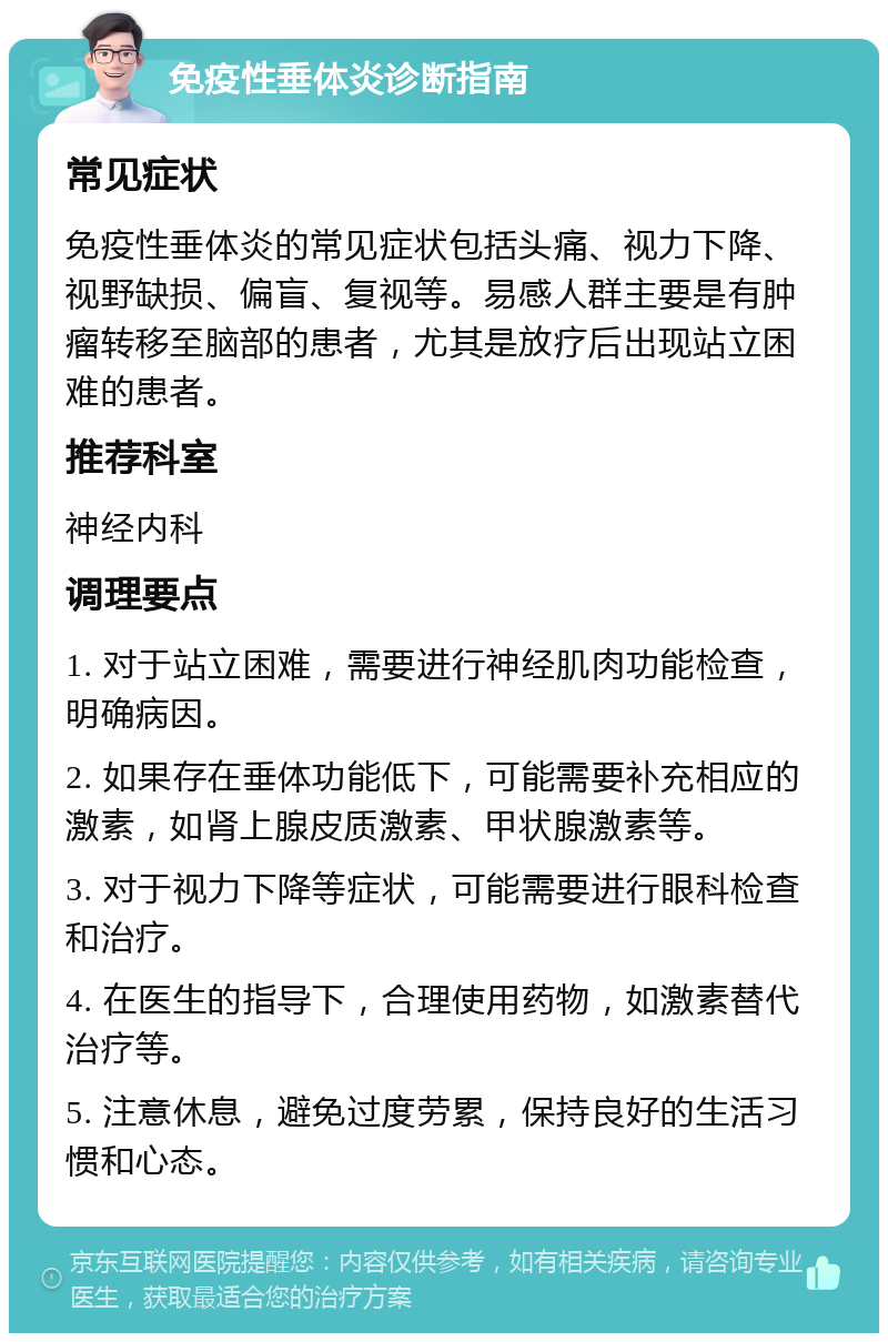 免疫性垂体炎诊断指南 常见症状 免疫性垂体炎的常见症状包括头痛、视力下降、视野缺损、偏盲、复视等。易感人群主要是有肿瘤转移至脑部的患者，尤其是放疗后出现站立困难的患者。 推荐科室 神经内科 调理要点 1. 对于站立困难，需要进行神经肌肉功能检查，明确病因。 2. 如果存在垂体功能低下，可能需要补充相应的激素，如肾上腺皮质激素、甲状腺激素等。 3. 对于视力下降等症状，可能需要进行眼科检查和治疗。 4. 在医生的指导下，合理使用药物，如激素替代治疗等。 5. 注意休息，避免过度劳累，保持良好的生活习惯和心态。